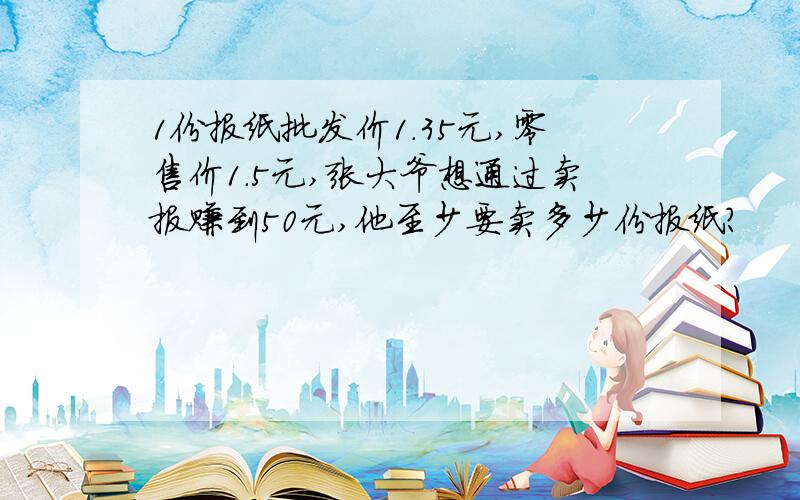 1份报纸批发价1.35元,零售价1.5元,张大爷想通过卖报赚到50元,他至少要卖多少份报纸?