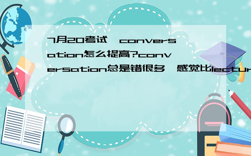 7月20考试,conversation怎么提高?conversation总是错很多,感觉比lecture快,来不及记笔记,有些细节题总错,还把握不好出题点,怎么办?请大家指教,