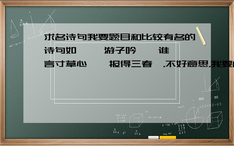 求名诗句我要题目和比较有名的诗句如   《游子吟》  谁言寸草心,  报得三春晖.不好意思，我要的是有名的，呵呵只要50句，不要太多。我也不要求规类啊^_^