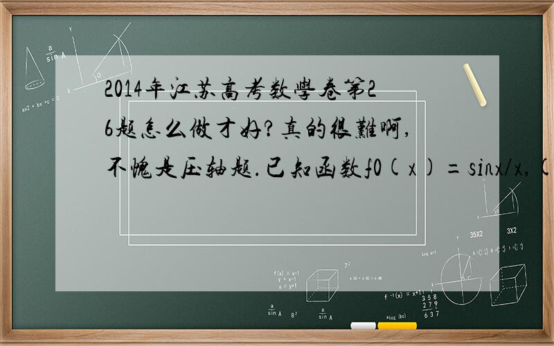 2014年江苏高考数学卷第26题怎么做才好?真的很难啊,不愧是压轴题.已知函数f0(x)=sinx/x,(x>0),设fn(已知函数f0(x)=sinx/x,(x>0),设fn(x)为fn-1(x)的导数,n属于N *,(1)求2f1(π/2)+(π/2)f2(π/2)的值；(2)证明：对