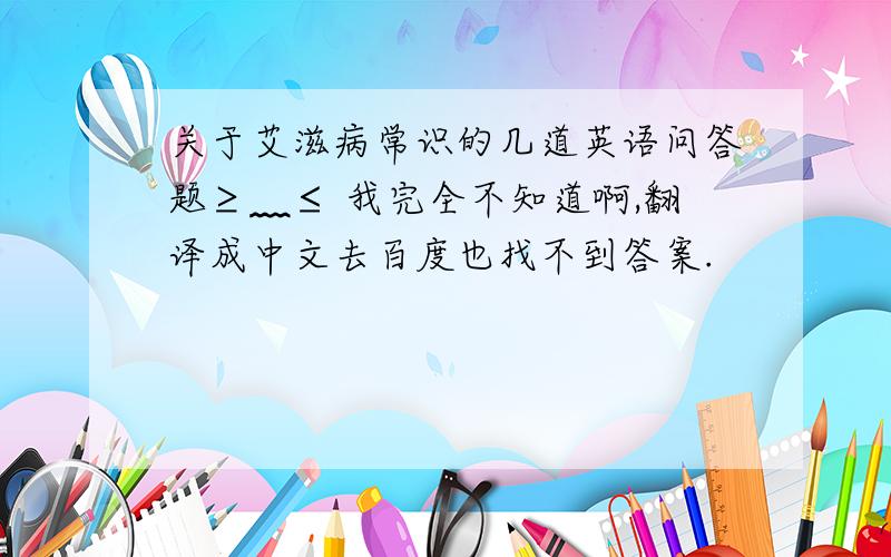 关于艾滋病常识的几道英语问答题≥﹏≤ 我完全不知道啊,翻译成中文去百度也找不到答案.