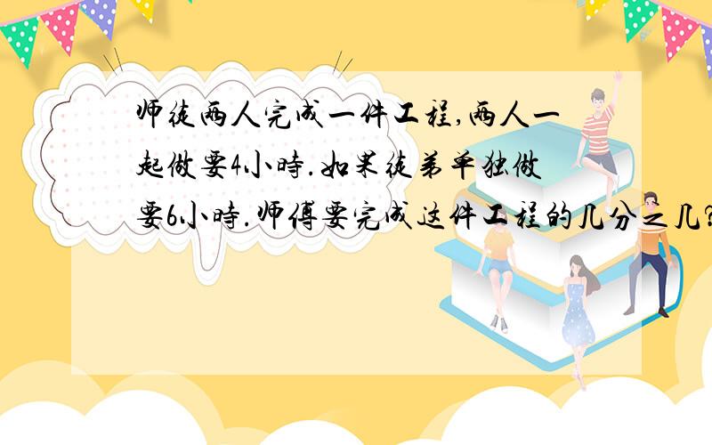 师徒两人完成一件工程,两人一起做要4小时.如果徒弟单独做要6小时.师傅要完成这件工程的几分之几?用方程解,符号用字代替如 1＋2=3  就得是这样 1加2=3                                           2×3=6