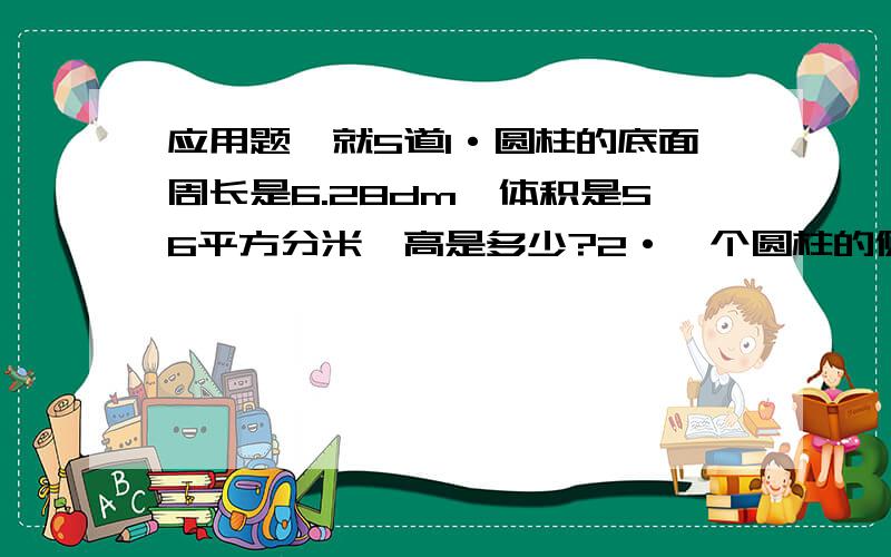 应用题,就5道1·圆柱的底面周长是6.28dm,体积是56平方分米,高是多少?2·一个圆柱的侧面展开图是一个边长为25.12的正方形,这个圆柱的侧面积是多少?体积是多少?3·一个圆柱体积72立方米,从它等