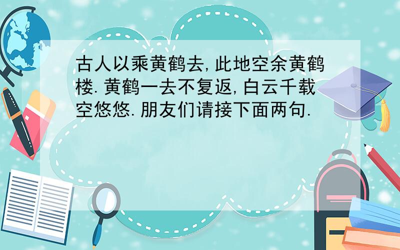 古人以乘黄鹤去,此地空余黄鹤楼.黄鹤一去不复返,白云千载空悠悠.朋友们请接下面两句.