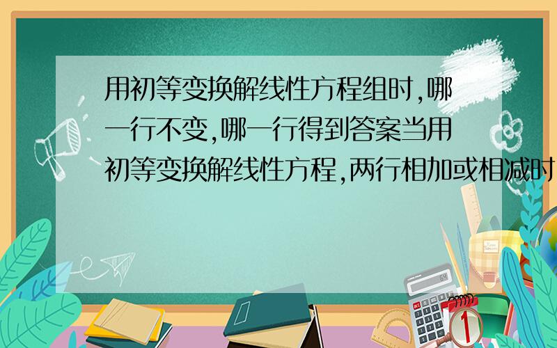 用初等变换解线性方程组时,哪一行不变,哪一行得到答案当用初等变换解线性方程,两行相加或相减时,究竟是哪一行保持不变,哪一行写下它们的和或差啊?