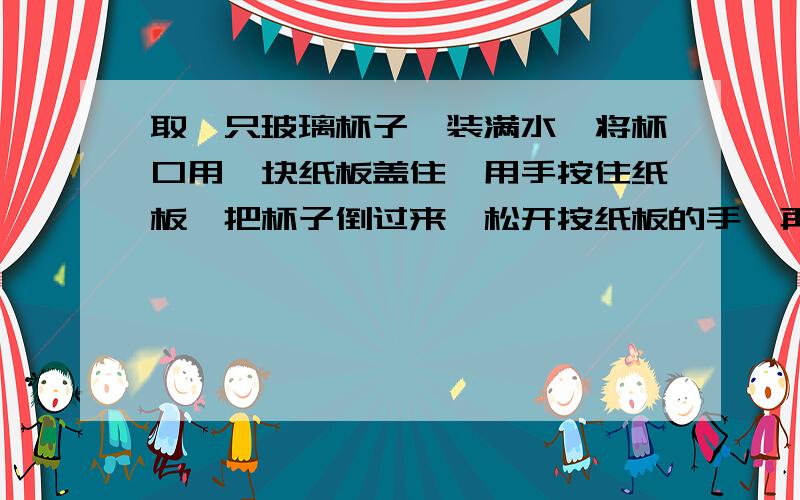 取一只玻璃杯子,装满水,将杯口用一块纸板盖住,用手按住纸板,把杯子倒过来,松开按纸板的手,再把杯子朝左、右、前、后转一转,观察：杯子里的水会流出来吗?想一想这是为什么.