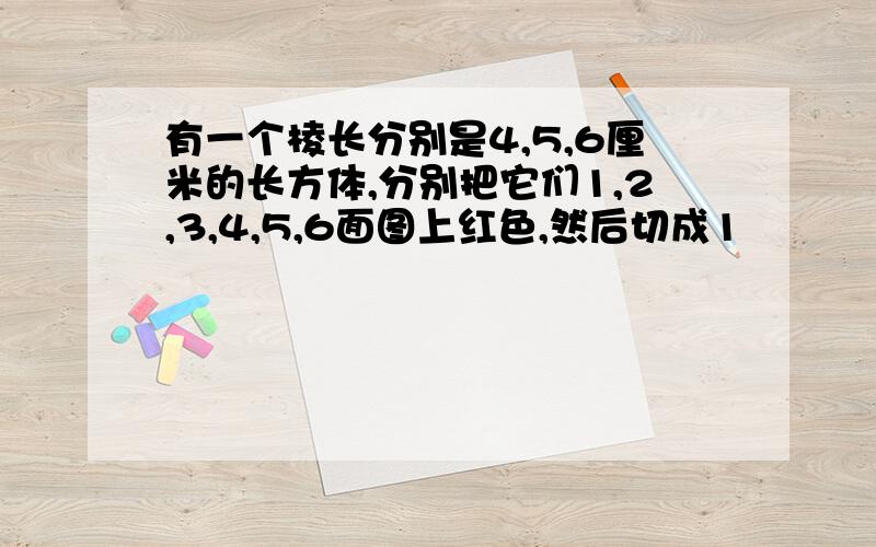 有一个棱长分别是4,5,6厘米的长方体,分别把它们1,2,3,4,5,6面图上红色,然后切成1