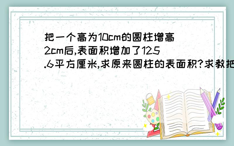 把一个高为10cm的圆柱增高2cm后,表面积增加了125.6平方厘米,求原来圆柱的表面积?求教把一个高为10cm的圆柱增高2cm后,表面积增加了125.6平方厘米,求原来圆柱的表面积?求教下,