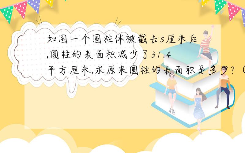 如图一个圆柱体被截去5厘米后,圆柱的表面积减少了31.4平方厘米,求原来圆柱的表面积是多少?（圆柱原来的高不知道）