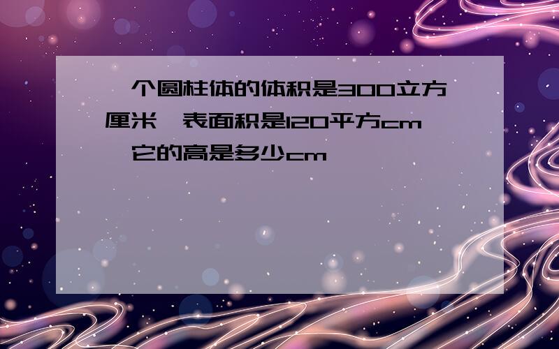 一个圆柱体的体积是300立方厘米,表面积是120平方cm,它的高是多少cm