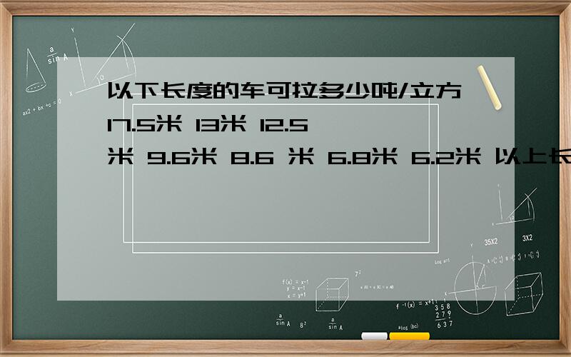 以下长度的车可拉多少吨/立方17.5米 13米 12.5米 9.6米 8.6 米 6.8米 6.2米 以上长度的车可以拉多少吨 多少立方