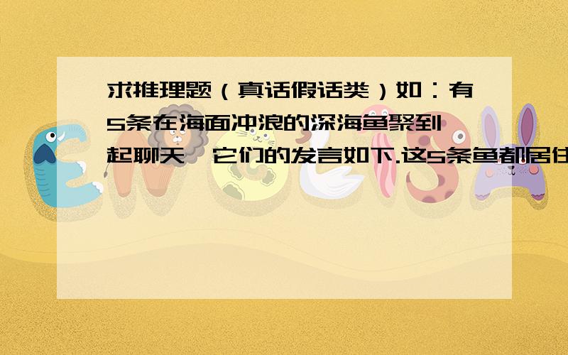 求推理题（真话假话类）如：有5条在海面冲浪的深海鱼聚到一起聊天,它们的发言如下.这5条鱼都居住在不同的海洋深度（800米、900米、1000米、1100米、1200米）,对居住深度比自己浅的鱼的叙