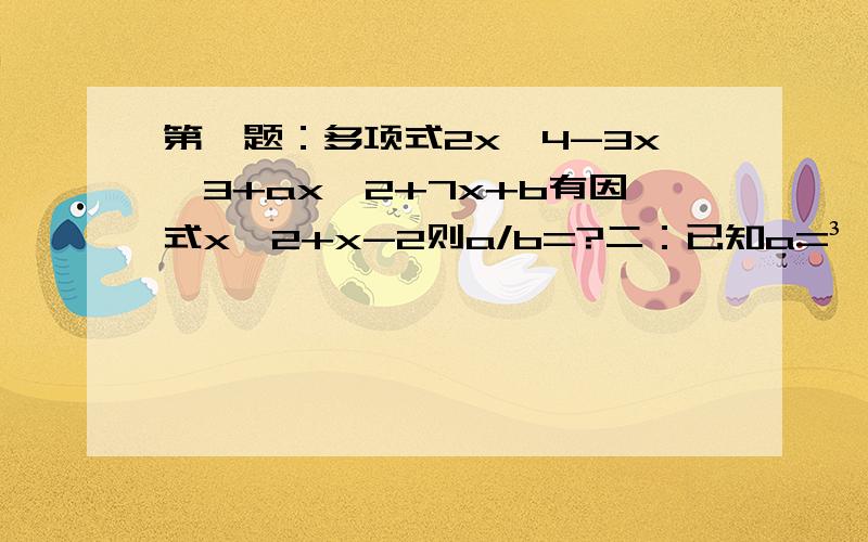 第一题：多项式2x^4-3x^3+ax^2+7x+b有因式x^2+x-2则a/b=?二：已知a=³√4+³√2+1那么3/a+3/a^2+1/a^3=?三：a+1/b=1 ,b+1/c=1,则c+1/a=?四：一项工程 甲完成要a天,乙完成要b天,a b都是自然数,现在乙先工作3