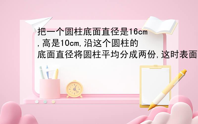 把一个圆柱底面直径是16cm,高是10cm,沿这个圆柱的底面直径将圆柱平均分成两份,这时表面积比原来增加多少