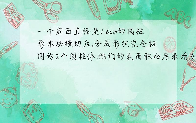 一个底面直径是16cm的圆柱形木块横切后,分成形状完全相同的2个圆柱体,他们的表面积比原来增加多少平方厘先谢谢啦!