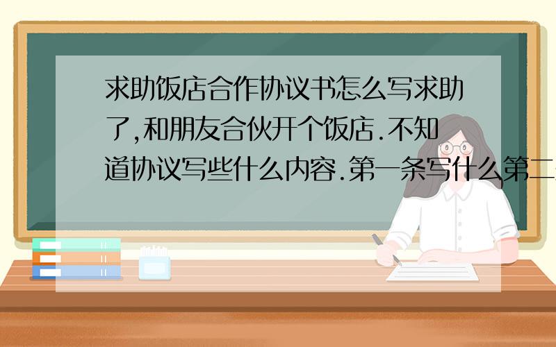 求助饭店合作协议书怎么写求助了,和朋友合伙开个饭店.不知道协议写些什么内容.第一条写什么第二条写什么不清楚,请大家帮助告之!