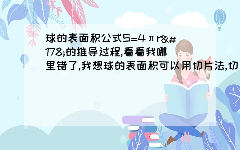 球的表面积公式S=4πr²的推导过程,看看我哪里错了,我想球的表面积可以用切片法,切一个半球,然后对周长积分S=2π∫（0到R）xdyx²+y²=R²,设x=Rcosθ,y=Rsinθ,（0≤θ≤π/2）∴S=2π∫（0