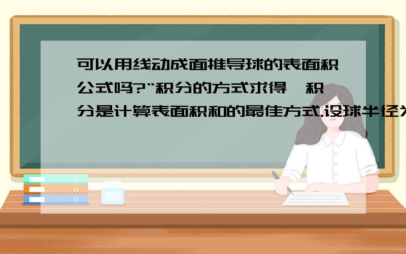 可以用线动成面推导球的表面积公式吗?“积分的方式求得,积分是计算表面积和的最佳方式.设球半径为R,表面积为S,那么,S就相当于对球上圆的周长一般式积分,于是 S=2(S)2π【根号(R^-x^)】dx|(0,R