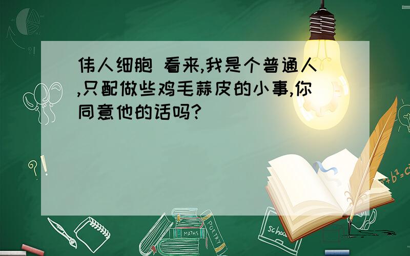 伟人细胞 看来,我是个普通人,只配做些鸡毛蒜皮的小事,你同意他的话吗?