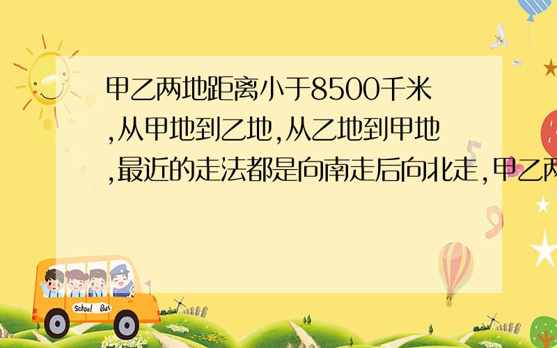 甲乙两地距离小于8500千米,从甲地到乙地,从乙地到甲地,最近的走法都是向南走后向北走,甲乙两地同处在答案：南极附近请解释下原因.