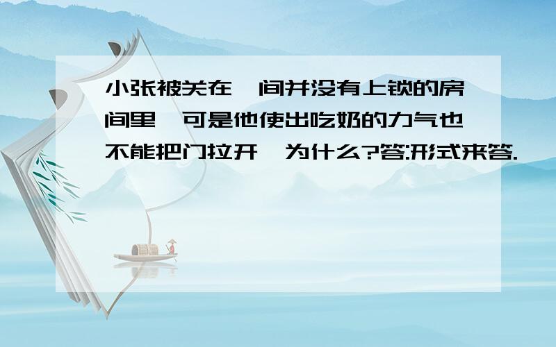 小张被关在一间并没有上锁的房间里,可是他使出吃奶的力气也不能把门拉开,为什么?答:形式来答.