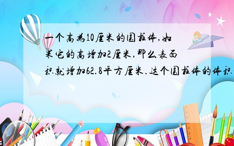 一个高为10厘米的圆柱体,如果它的高增加2厘米,那么表面积就增加62.8平方厘米.这个圆柱体的体积是多少立方米.