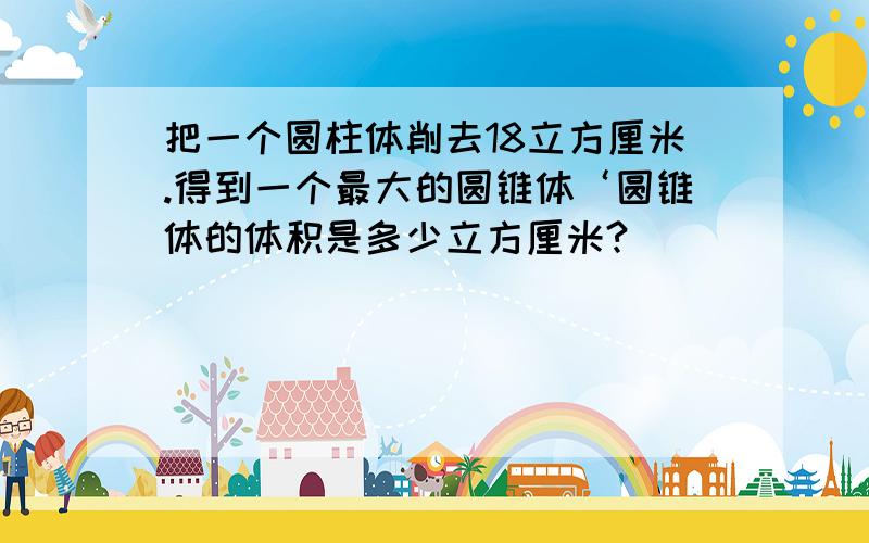 把一个圆柱体削去18立方厘米.得到一个最大的圆锥体‘圆锥体的体积是多少立方厘米?