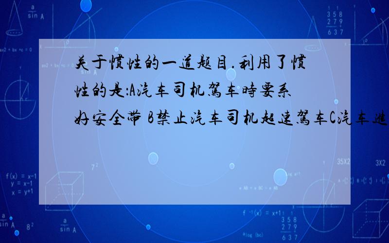 关于惯性的一道题目.利用了惯性的是：A汽车司机驾车时要系好安全带 B禁止汽车司机超速驾车C汽车进站可提前关闭油门 D汽车行驶要保持一定的车距还要 理由，原因