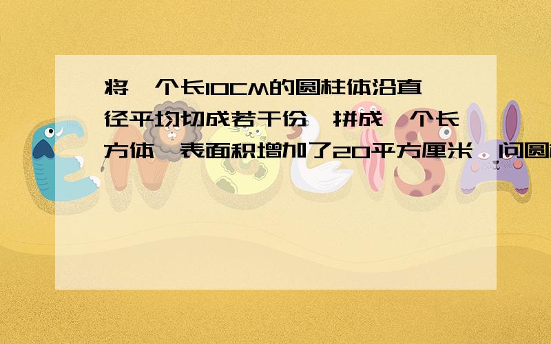 将一个长10CM的圆柱体沿直径平均切成若干份,拼成一个长方体,表面积增加了20平方厘米,问圆柱体的体积