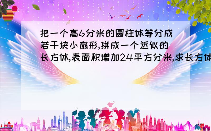 把一个高6分米的圆柱体等分成若干块小扇形,拼成一个近似的长方体,表面积增加24平方分米,求长方体体积