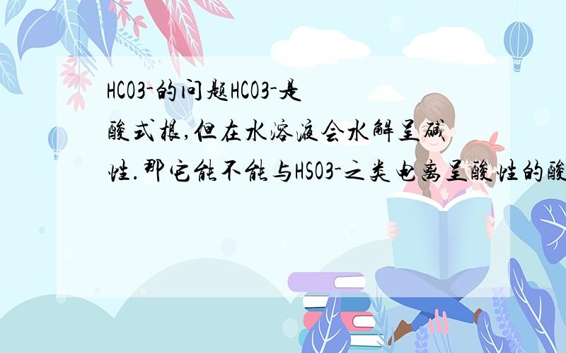 HCO3-的问题HCO3-是酸式根,但在水溶液会水解呈碱性.那它能不能与HSO3-之类电离呈酸性的酸根共存?