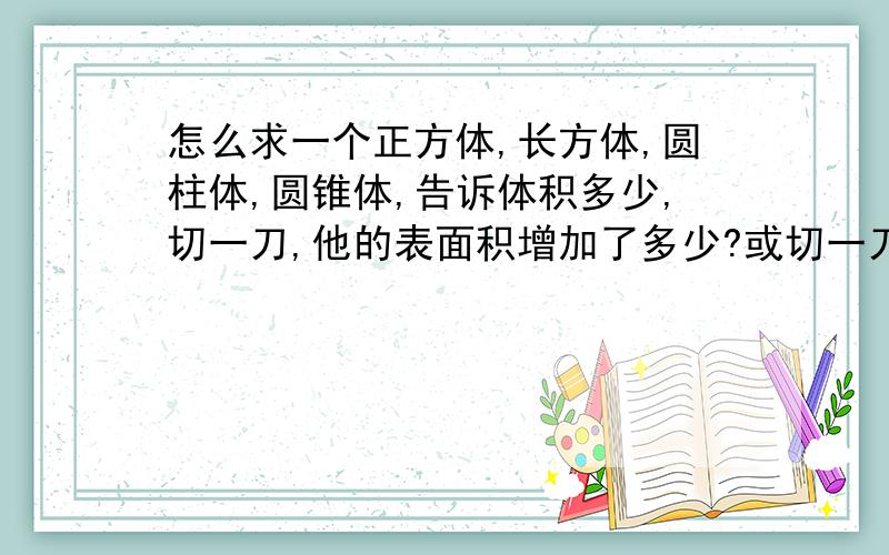 怎么求一个正方体,长方体,圆柱体,圆锥体,告诉体积多少,切一刀,他的表面积增加了多少?或切一刀,他的表面积和体积各是多少?急!求各位大神告诉我计算公式和方法!30分钟能解决我给150财富值