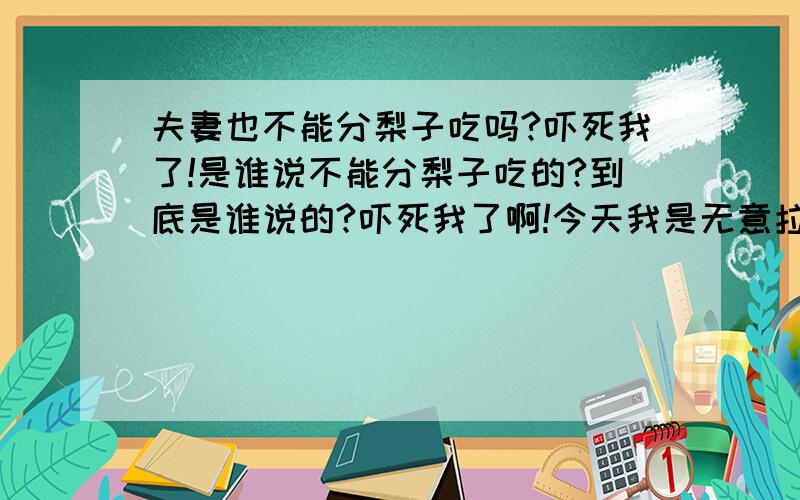 夫妻也不能分梨子吃吗?吓死我了!是谁说不能分梨子吃的?到底是谁说的?吓死我了啊!今天我是无意拉老公去的西餐厅喝咖啡,结果咖啡没喝,他吃了碗粥,我点了个水果沙拉,一开始我并没有留心