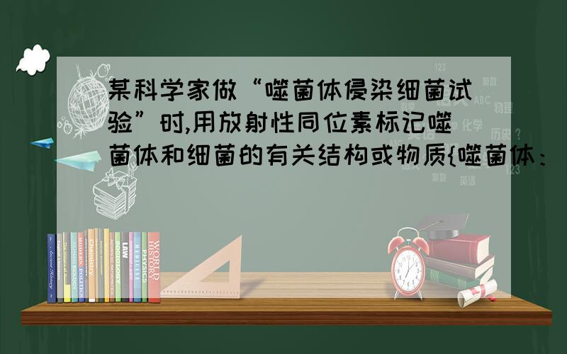 某科学家做“噬菌体侵染细菌试验”时,用放射性同位素标记噬菌体和细菌的有关结构或物质{噬菌体：【DNA或核苷酸P（32）标记,蛋白质或氨基酸S(34)标记】细菌：【DNA或核苷酸P(31)标记,蛋白