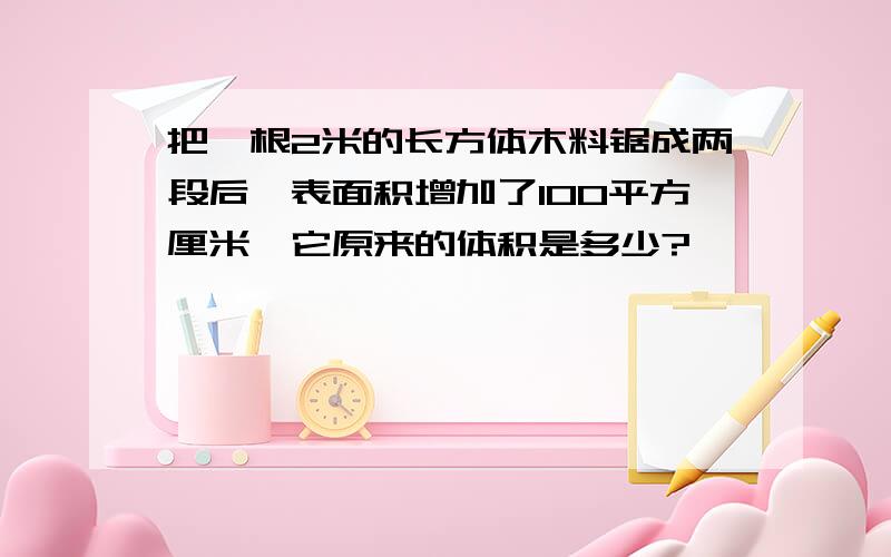 把一根2米的长方体木料锯成两段后,表面积增加了100平方厘米,它原来的体积是多少?