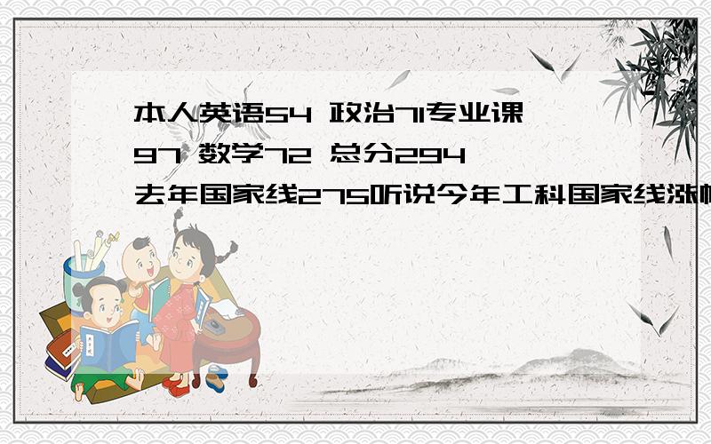 本人英语54 政治71专业课97 数学72 总分294 去年国家线275听说今年工科国家线涨幅不会超过10分 但是刚才北大工科线涨了25分! 清华涨了5分 师大涨了10分,今年国家线不会涨20分吧,那样我可悲剧