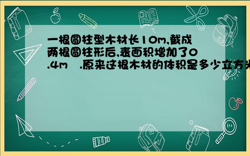 一根圆柱型木材长10m,截成两根圆柱形后,表面积增加了0.4m².原来这根木材的体积是多少立方米?