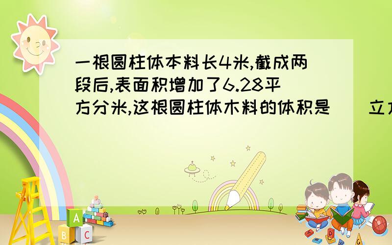 一根圆柱体本料长4米,截成两段后,表面积增加了6.28平方分米,这根圆柱体木料的体积是（）立方分米?