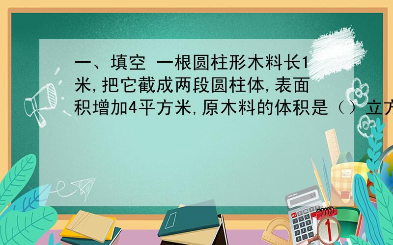 一、填空 一根圆柱形木料长1米,把它截成两段圆柱体,表面积增加4平方米,原木料的体积是（）立方分米.二、选择（1）“压路机的滚轮转动一周能压多少地面”指（）A.表面积 B.侧面积 C.体积