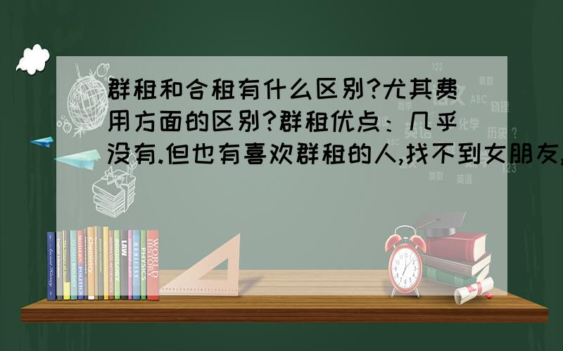 群租和合租有什么区别?尤其费用方面的区别?群租优点：几乎没有.但也有喜欢群租的人,找不到女朋友,但也有人在身边,那样他感觉不寂寞.缺点：每天闻别人的臭脚,睡觉最怕听别人的呼噜导