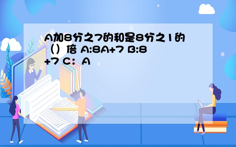 A加8分之7的和是8分之1的（）倍 A:8A+7 B:8+7 C：A