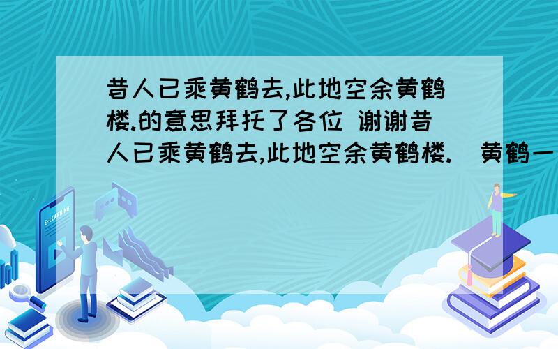 昔人已乘黄鹤去,此地空余黄鹤楼.的意思拜托了各位 谢谢昔人已乘黄鹤去,此地空余黄鹤楼.  黄鹤一去不复返,白云千载空悠悠.  晴川历历汉阳树,芳草萋萋鹦鹉洲.  日暮乡关何处是?烟波江上使