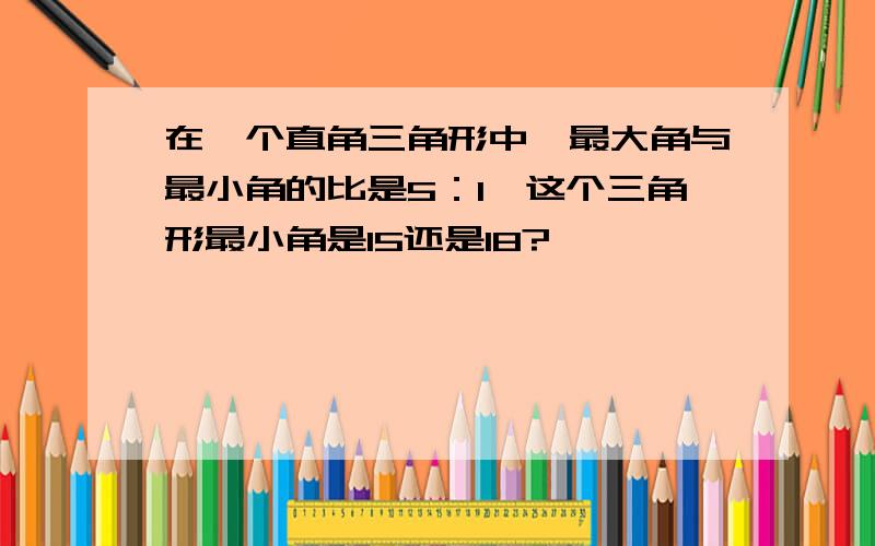 在一个直角三角形中,最大角与最小角的比是5：1,这个三角形最小角是15还是18?