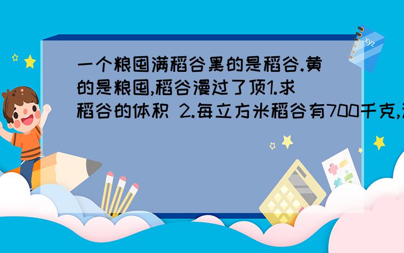 一个粮囤满稻谷黑的是稻谷.黄的是粮囤,稻谷漫过了顶1.求稻谷的体积 2.每立方米稻谷有700千克,这些稻谷一共多少千克