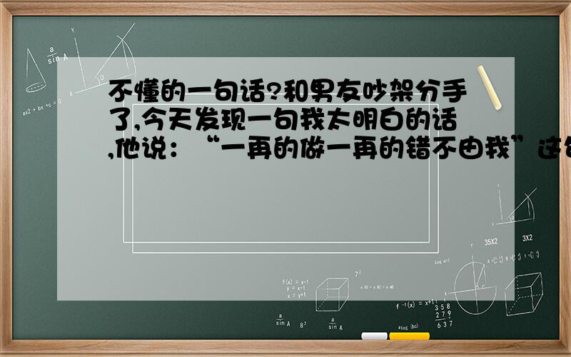 不懂的一句话?和男友吵架分手了,今天发现一句我太明白的话,他说：“一再的做一再的错不由我”这句话是什么意思呢?