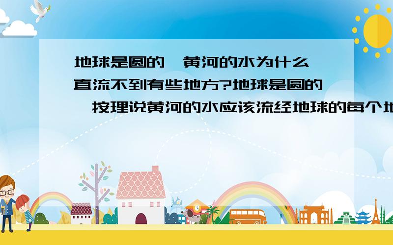 地球是圆的,黄河的水为什么一直流不到有些地方?地球是圆的,按理说黄河的水应该流经地球的每个地方,只是时间的不同.为什么实际却一直流不到有些地方?