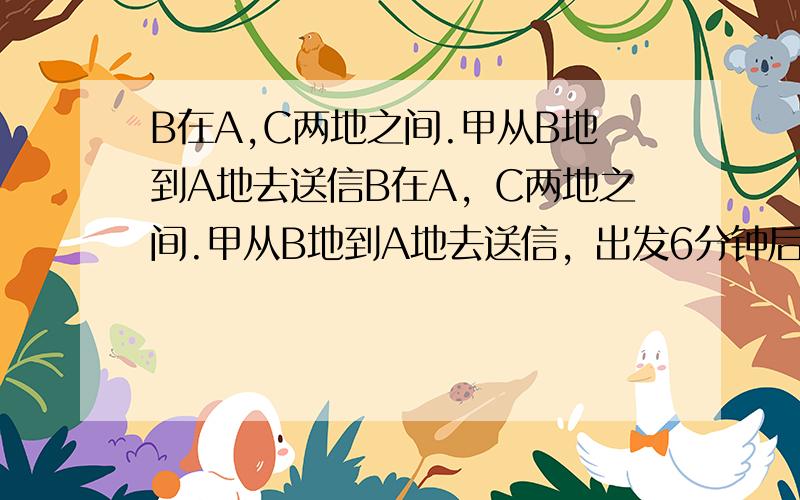 B在A,C两地之间.甲从B地到A地去送信B在A，C两地之间.甲从B地到A地去送信，出发6分钟后，乙从B地出发去送另一封信.乙出发后12分钟后，在b处的丙发现甲乙刚好把两封信拿颠倒了，于是他从B