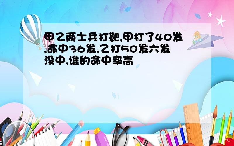 甲乙两士兵打靶,甲打了40发,命中36发,乙打50发六发没中,谁的命中率高