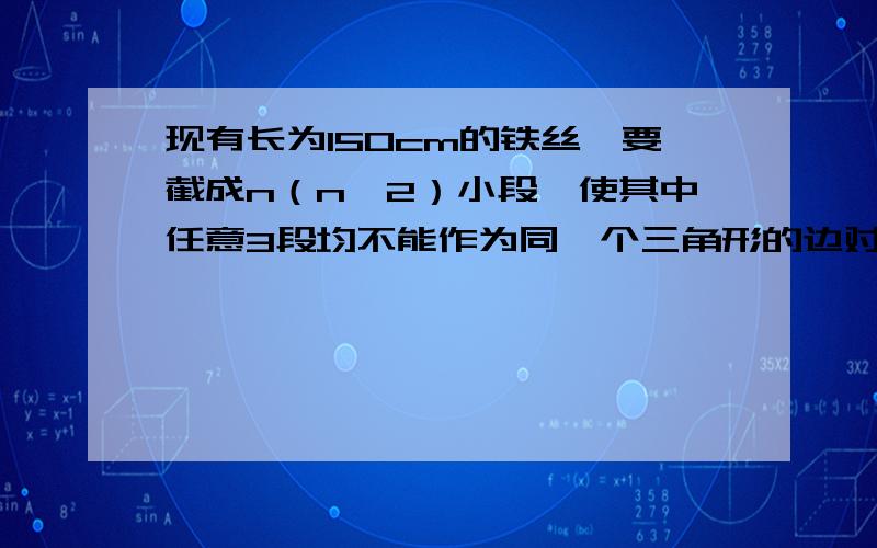 现有长为150cm的铁丝,要截成n（n>2）小段,使其中任意3段均不能作为同一个三角形的边对于n=3,4,5,的情形，各给出一种满足条件的解法。