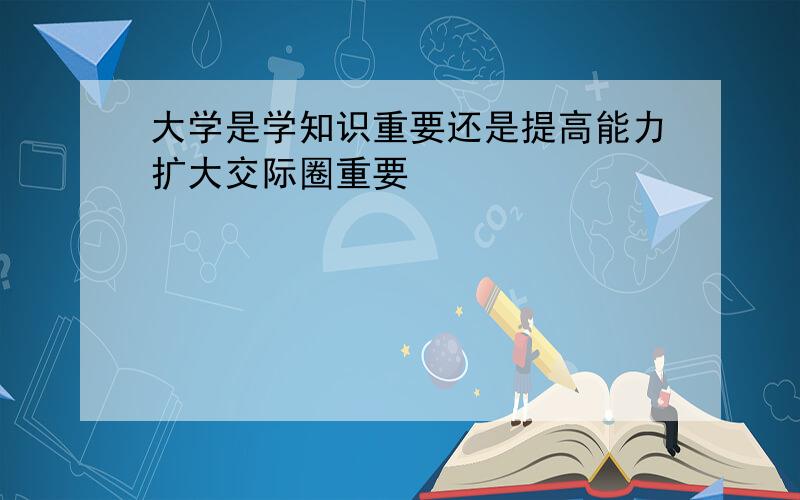 大学是学知识重要还是提高能力扩大交际圈重要